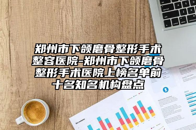 郑州市下颌磨骨整形手术整容医院-郑州市下颌磨骨整形手术医院上榜名单前十名知名机构盘点