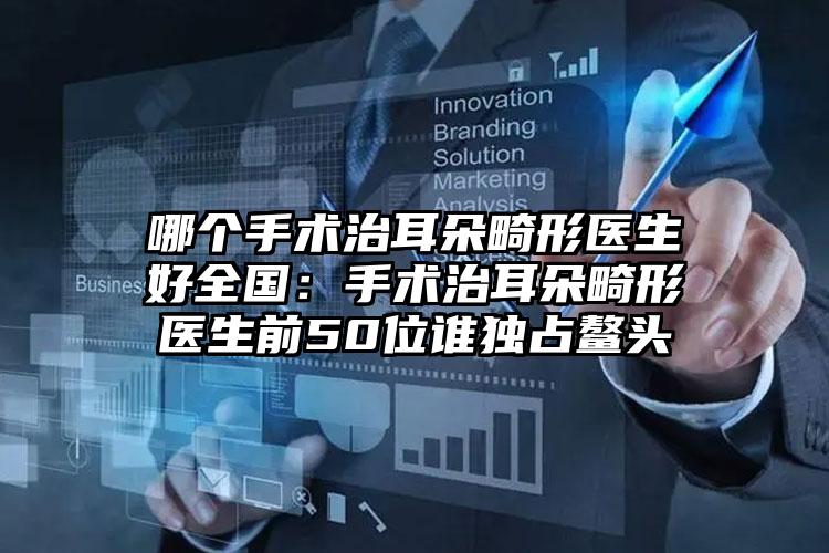 哪个手术治耳朵畸形医生好全国：手术治耳朵畸形医生前50位谁独占鳌头