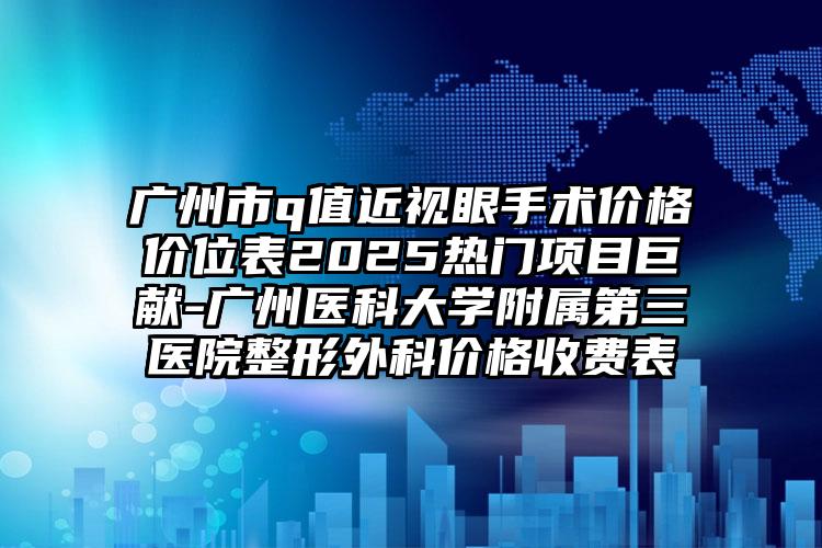广州市q值近视眼手术价格价位表2025热门项目巨献-广州医科大学附属第三医院整形外科价格收费表