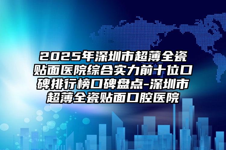 2025年深圳市超薄全瓷贴面医院综合实力前十位口碑排行榜口碑盘点-深圳市超薄全瓷贴面口腔医院