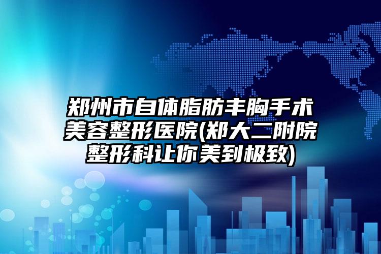 郑州市自体脂肪丰胸手术美容整形医院(郑大二附院整形科让你美到极致)