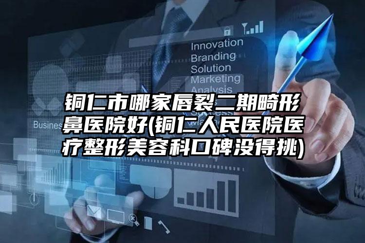 铜仁市哪家唇裂二期畸形鼻医院好(铜仁人民医院医疗整形美容科口碑没得挑)