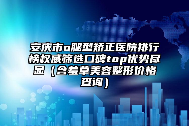 安庆市o腿型矫正医院排行榜权威筛选口碑top优势尽显（含羞草美容整形价格查询）