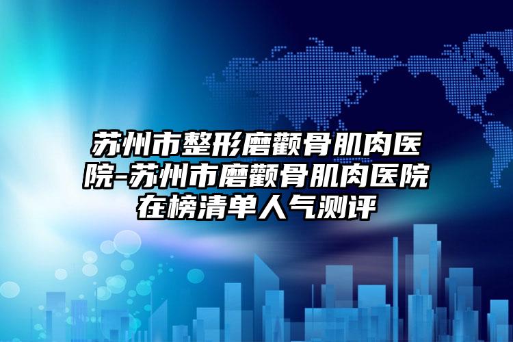 苏州市整形磨颧骨肌肉医院-苏州市磨颧骨肌肉医院在榜清单人气测评