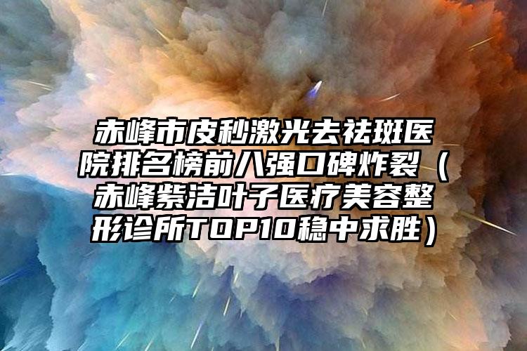 赤峰市皮秒激光去祛斑医院排名榜前八强口碑炸裂（赤峰紫洁叶子医疗美容整形诊所TOP10稳中求胜）
