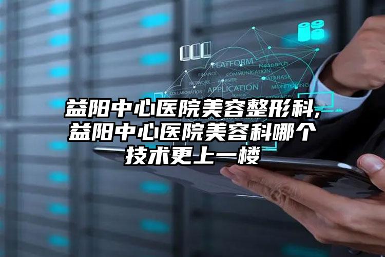 益阳中心医院美容整形科,益阳中心医院美容科哪个技术更上一楼
