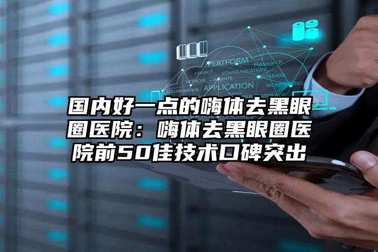 国内好一点的嗨体去黑眼圈医院：嗨体去黑眼圈医院前50佳技术口碑突出