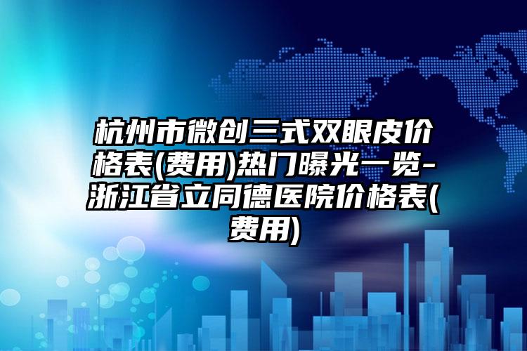 杭州市微创三式双眼皮价格表(费用)热门曝光一览-浙江省立同德医院价格表(费用)