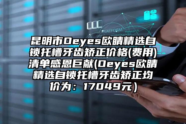 昆明市Oeyes欧睛精选自锁托槽牙齿矫正价格(费用)清单感恩巨献(Oeyes欧睛精选自锁托槽牙齿矫正均价为：17049元）