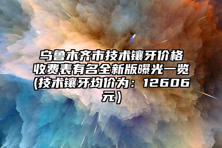 乌鲁木齐市技术镶牙价格收费表有名全新版曝光一览(技术镶牙均价为：12606元）