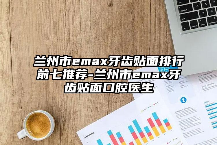 兰州市emax牙齿贴面排行前七推荐-兰州市emax牙齿贴面口腔医生