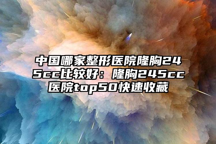 中国哪家整形医院隆胸245cc比较好：隆胸245cc医院top50快速收藏