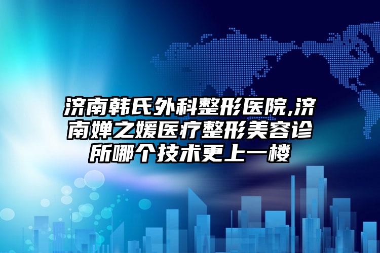 济南韩氏外科整形医院,济南婵之媛医疗整形美容诊所哪个技术更上一楼