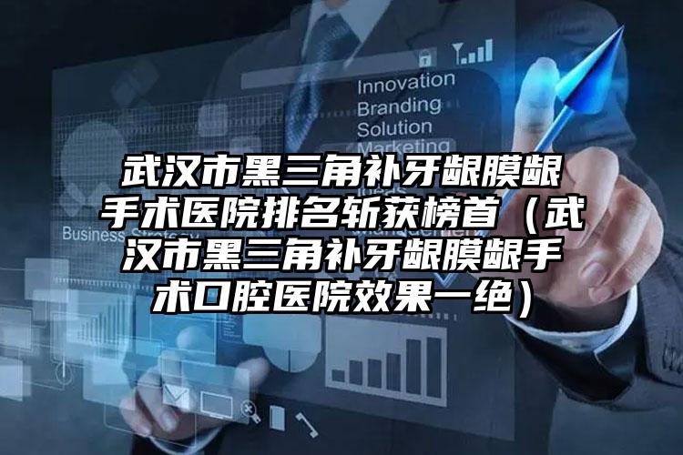 武汉市黑三角补牙龈膜龈手术医院排名斩获榜首（武汉市黑三角补牙龈膜龈手术口腔医院效果一绝）