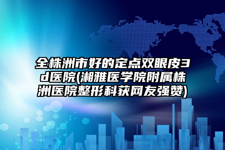 全株洲市好的定点双眼皮3d医院(湘雅医学院附属株洲医院整形科获网友强赞)