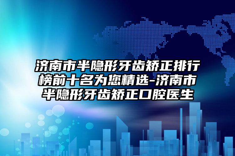 济南市半隐形牙齿矫正排行榜前十名为您精选-济南市半隐形牙齿矫正口腔医生