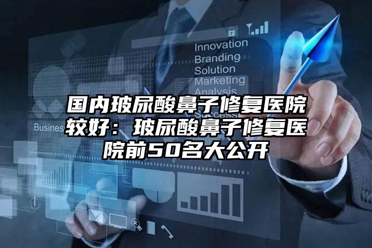 国内玻尿酸鼻子修复医院较好：玻尿酸鼻子修复医院前50名大公开