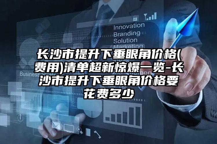 长沙市提升下垂眼角价格(费用)清单超新惊爆一览-长沙市提升下垂眼角价格要花费多少