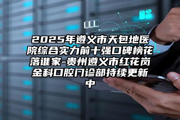 2025年遵义市天包地医院综合实力前十强口碑榜花落谁家-贵州遵义市红花岗金科口腔门诊部持续更新中