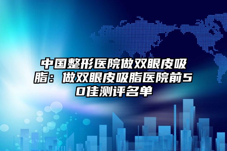 中国整形医院做双眼皮吸脂：做双眼皮吸脂医院前50佳测评名单