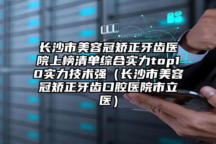 长沙市美容冠矫正牙齿医院上榜清单综合实力top10实力技术强（长沙市美容冠矫正牙齿口腔医院市立医）