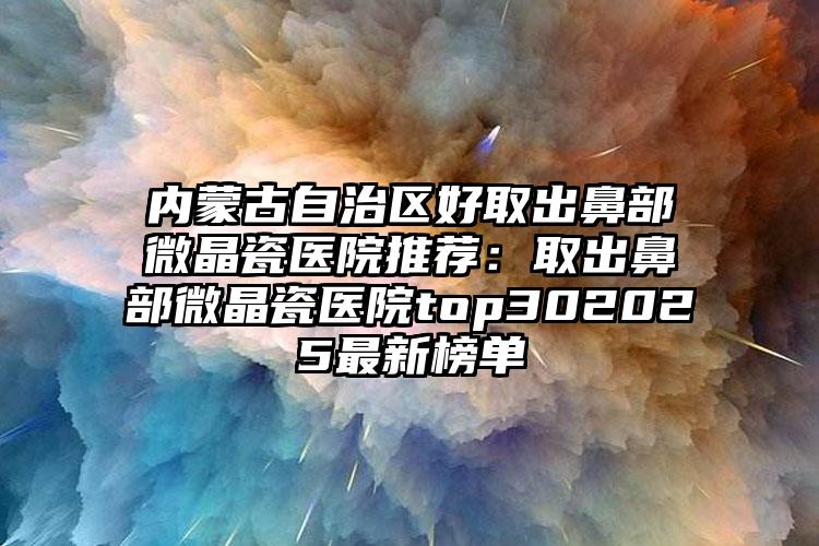 内蒙古自治区好取出鼻部微晶瓷医院推荐：取出鼻部微晶瓷医院top302025最新榜单