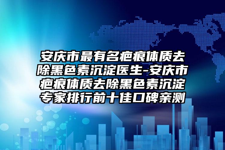 安庆市最有名疤痕体质去除黑色素沉淀医生-安庆市疤痕体质去除黑色素沉淀专家排行前十佳口碑亲测