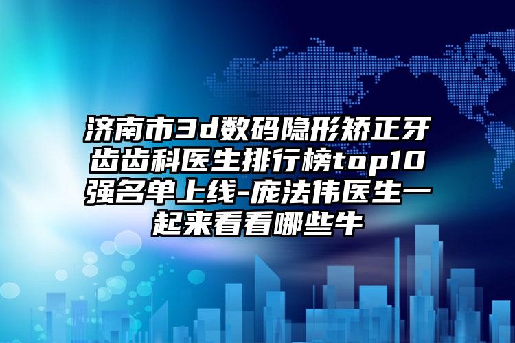 济南市3d数码隐形矫正牙齿齿科医生排行榜top10强名单上线-庞法伟医生一起来看看哪些牛