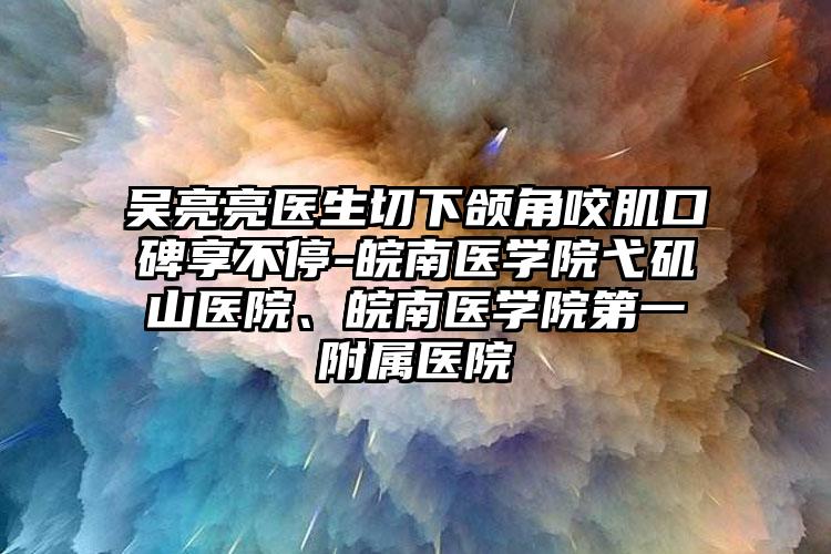 吴亮亮医生切下颌角咬肌口碑享不停-皖南医学院弋矶山医院、皖南医学院第一附属医院