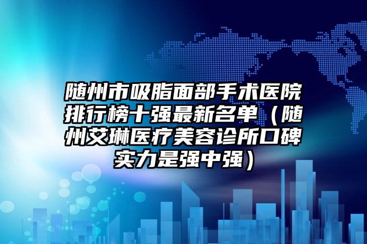 随州市吸脂面部手术医院排行榜十强最新名单（随州艾琳医疗美容诊所口碑实力是强中强）