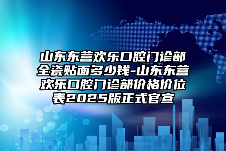 山东东营欢乐口腔门诊部全瓷贴面多少钱-山东东营欢乐口腔门诊部价格价位表2025版正式官宣