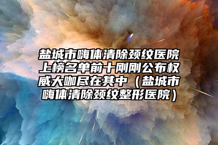 盐城市嗨体清除颈纹医院上榜名单前十刚刚公布权威大咖尽在其中（盐城市嗨体清除颈纹整形医院）