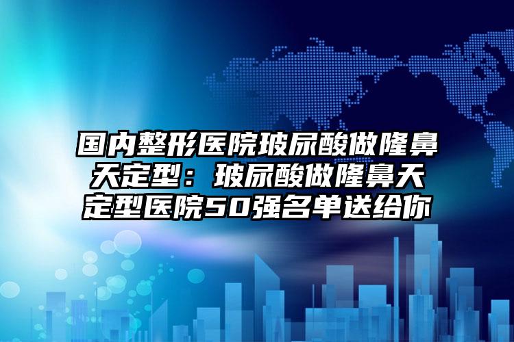 国内整形医院玻尿酸做隆鼻天定型：玻尿酸做隆鼻天定型医院50强名单送给你