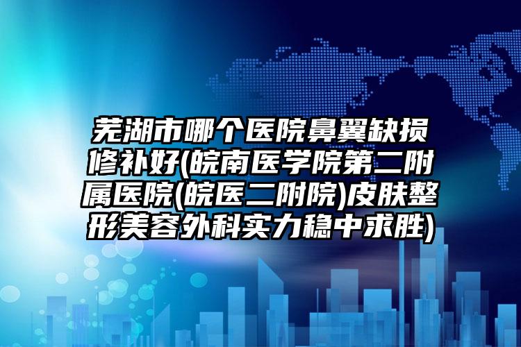 芜湖市哪个医院鼻翼缺损修补好(皖南医学院第二附属医院(皖医二附院)皮肤整形美容外科实力稳中求胜)