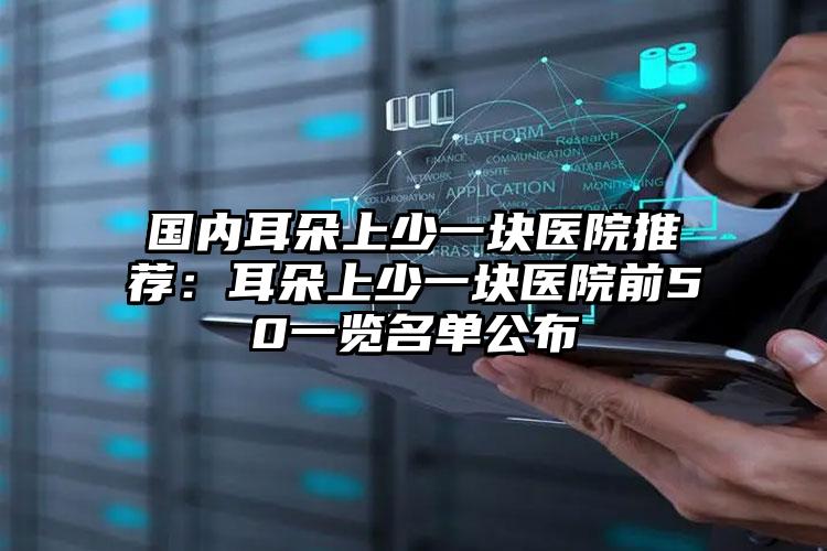 国内耳朵上少一块医院推荐：耳朵上少一块医院前50一览名单公布