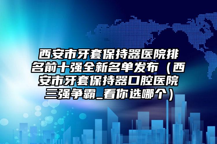 西安市牙套保持器医院排名前十强全新名单发布（西安市牙套保持器口腔医院三强争霸_看你选哪个）