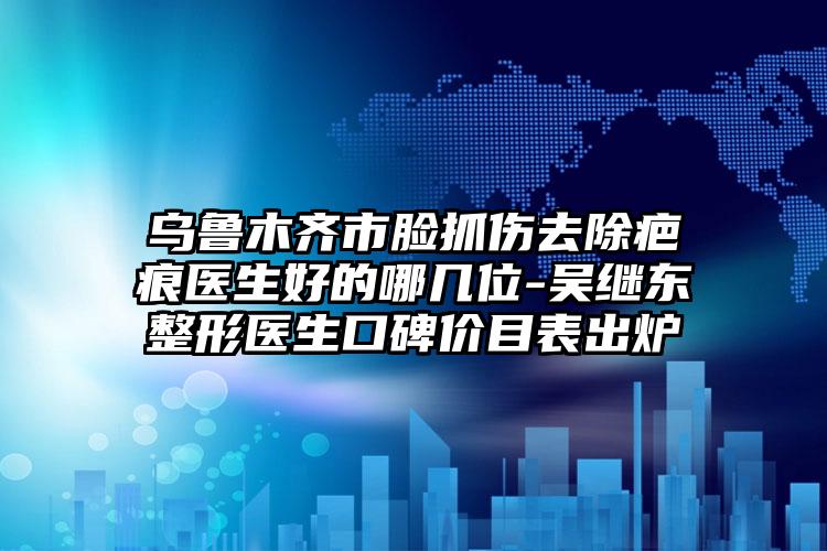 乌鲁木齐市脸抓伤去除疤痕医生好的哪几位-吴继东整形医生口碑价目表出炉