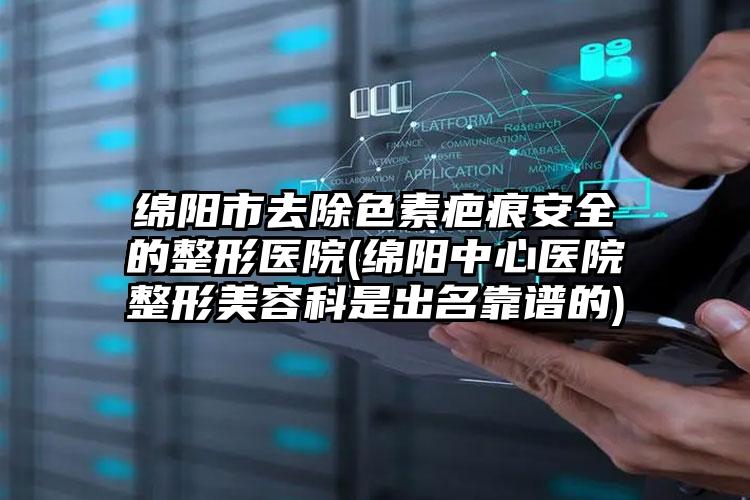 绵阳市去除色素疤痕安全的整形医院(绵阳中心医院整形美容科是出名靠谱的)
