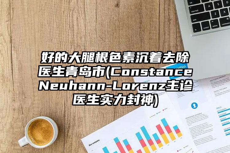 好的大腿根色素沉着去除医生青岛市(ConstanceNeuhann-Lorenz主诊医生实力封神)