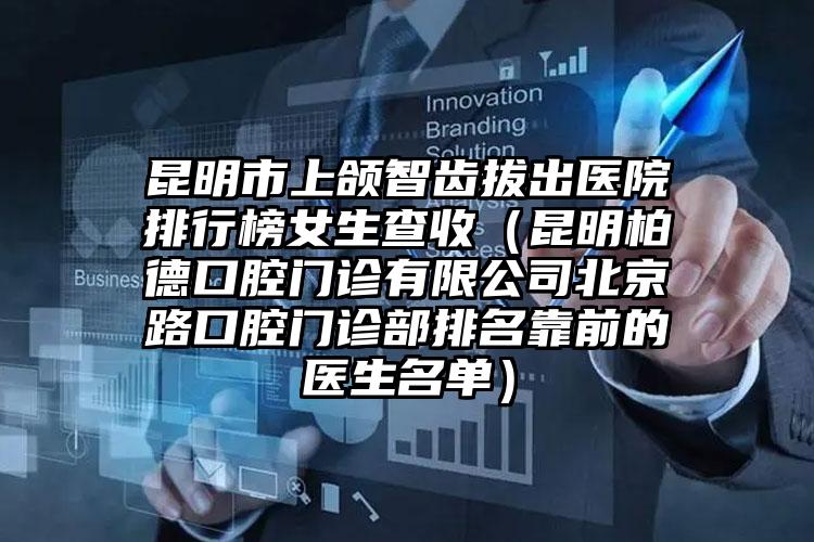 昆明市上颌智齿拔出医院排行榜女生查收（昆明柏德口腔门诊有限公司北京路口腔门诊部排名靠前的医生名单）