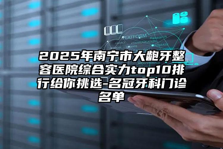 2025年南宁市大龅牙整容医院综合实力top10排行给你挑选-名冠牙科门诊名单