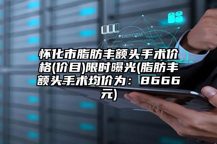 怀化市脂肪丰额头手术价格(价目)限时曝光(脂肪丰额头手术均价为：8666元)