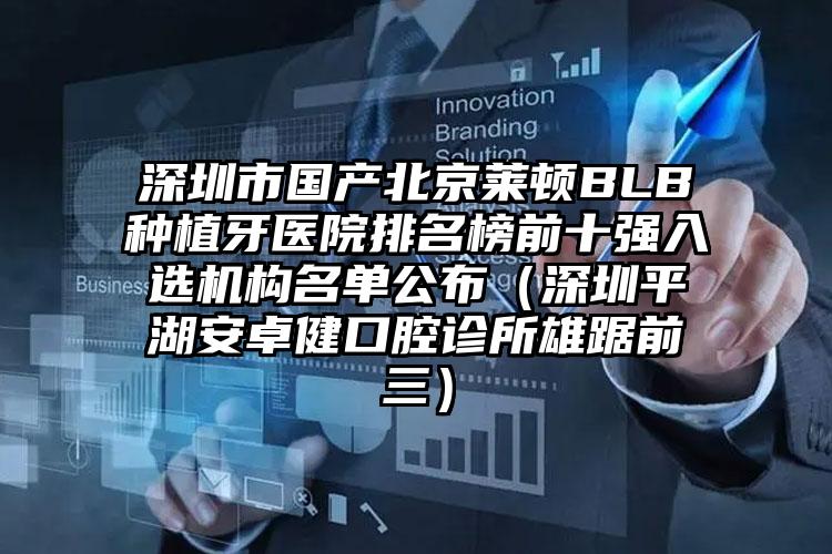 深圳市国产北京莱顿BLB种植牙医院排名榜前十强入选机构名单公布（深圳平湖安卓健口腔诊所雄踞前三）