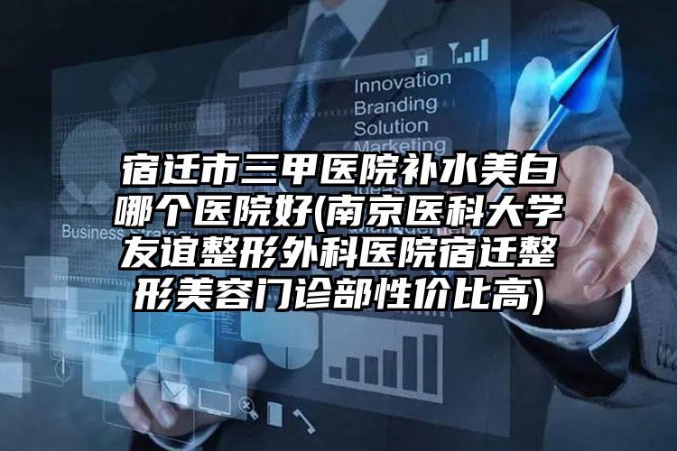 宿迁市三甲医院补水美白哪个医院好(南京医科大学友谊整形外科医院宿迁整形美容门诊部性价比高)