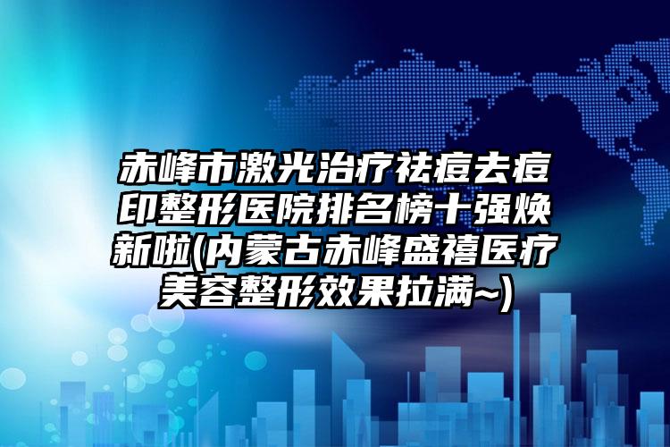 赤峰市激光治疗祛痘去痘印整形医院排名榜十强焕新啦(内蒙古赤峰盛禧医疗美容整形效果拉满~)