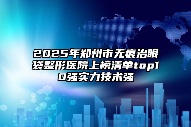 2025年郑州市无痕治眼袋整形医院上榜清单top10强实力技术强