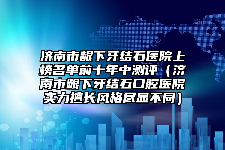 济南市龈下牙结石医院上榜名单前十年中测评（济南市龈下牙结石口腔医院实力擅长风格尽显不同）
