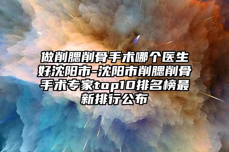 做削腮削骨手术哪个医生好沈阳市-沈阳市削腮削骨手术专家top10排名榜最新排行公布