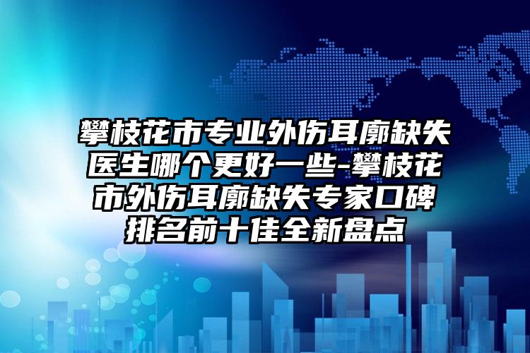 攀枝花市专业外伤耳廓缺失医生哪个更好一些-攀枝花市外伤耳廓缺失专家口碑排名前十佳全新盘点