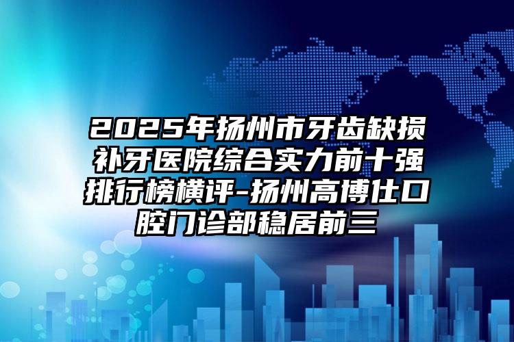 2025年扬州市牙齿缺损补牙医院综合实力前十强排行榜横评-扬州高博仕口腔门诊部稳居前三